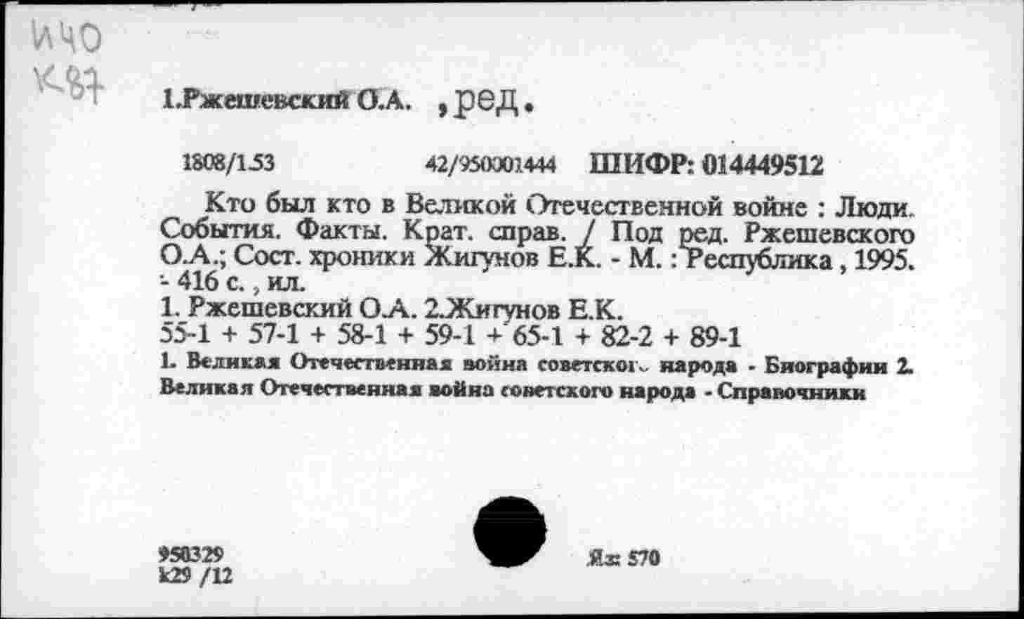 ﻿1лЧ0
1.Ржешевский О.А. , £6Д.
1808/153	42/950001444 ШИФР: 014449512
Кто был кто в Великой Отечественной войне : Люди. События. Факты. Крат, справ. / Под ред. Ржешевского О.А.; Сост. хроники Жигунов Е.К. - М.: Республика, 1995. - 416 с., ил.
1. Ржешевский О.А. 2.Жигунов Е.К.
55-1 + 57-1 + 58-1 + 59-1 + 65-1 + 82-2 + 89-1
1- Великая Отечественная война советского народа - Биографии 2. Великая Отечественная война советского народа - Справочники
♦50329 к29 /12
Я® 570